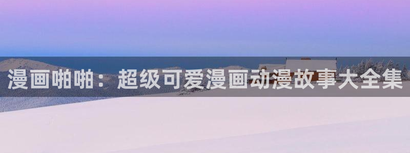 51漫画黄版：漫画啪啪：超级可爱漫画动漫故事大全集